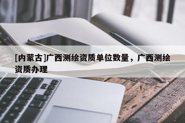 [内蒙古]广西测绘资质单位数量，广西测绘资质办理