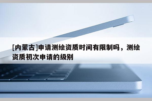 [内蒙古]申请测绘资质时间有限制吗，测绘资质初次申请的级别