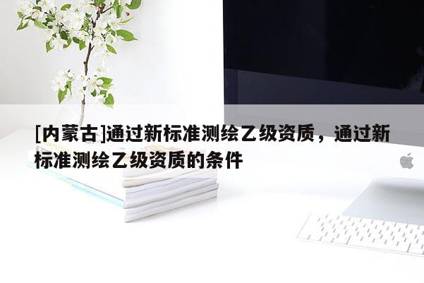 [内蒙古]通过新标准测绘乙级资质，通过新标准测绘乙级资质的条件