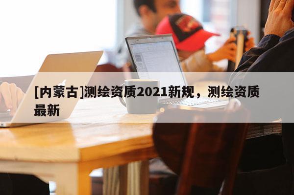 [内蒙古]测绘资质2021新规，测绘资质最新