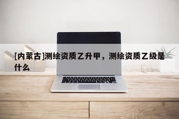 [内蒙古]测绘资质乙升甲，测绘资质乙级是什么
