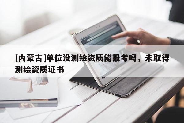 [内蒙古]单位没测绘资质能报考吗，未取得测绘资质证书