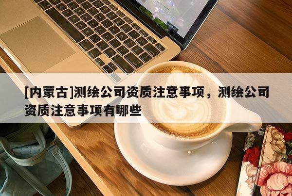 [内蒙古]测绘公司资质注意事项，测绘公司资质注意事项有哪些