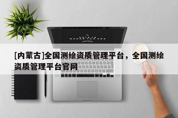 [内蒙古]全国测绘资质管理平台，全国测绘资质管理平台官网
