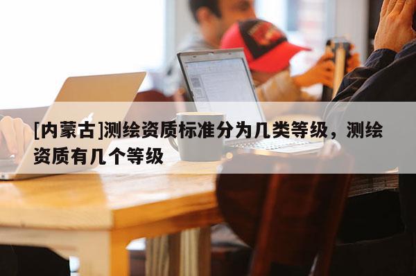 [内蒙古]测绘资质标准分为几类等级，测绘资质有几个等级