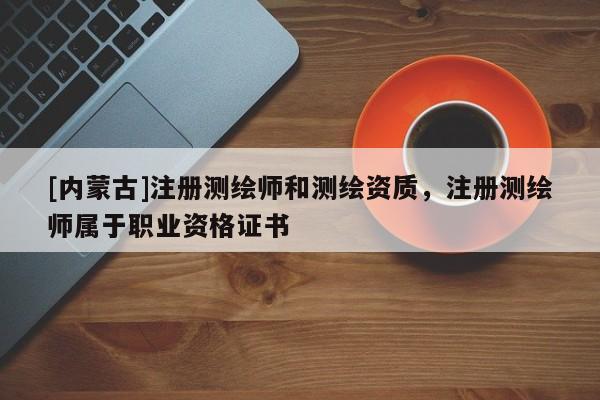 [内蒙古]注册测绘师和测绘资质，注册测绘师属于职业资格证书