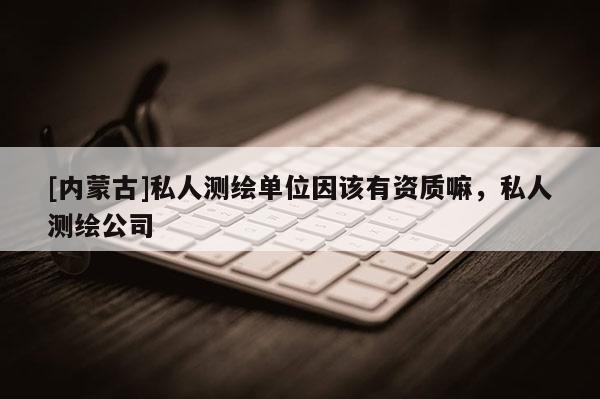 [内蒙古]私人测绘单位因该有资质嘛，私人测绘公司