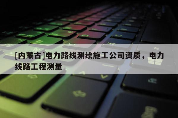 [内蒙古]电力路线测绘施工公司资质，电力线路工程测量