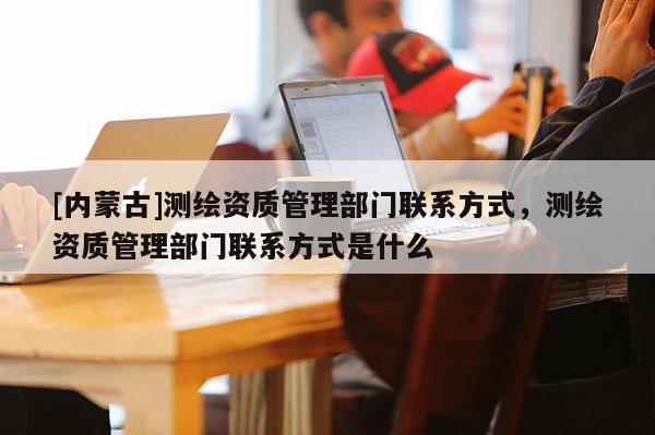 [内蒙古]测绘资质管理部门联系方式，测绘资质管理部门联系方式是什么