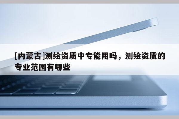 [内蒙古]测绘资质中专能用吗，测绘资质的专业范围有哪些