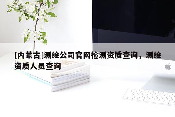 [内蒙古]测绘公司官网检测资质查询，测绘资质人员查询