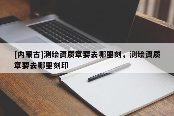 [内蒙古]测绘资质章要去哪里刻，测绘资质章要去哪里刻印