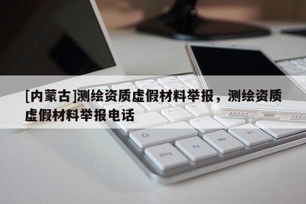 [内蒙古]测绘资质虚假材料举报，测绘资质虚假材料举报电话