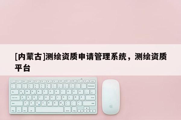 [内蒙古]测绘资质申请管理系统，测绘资质平台