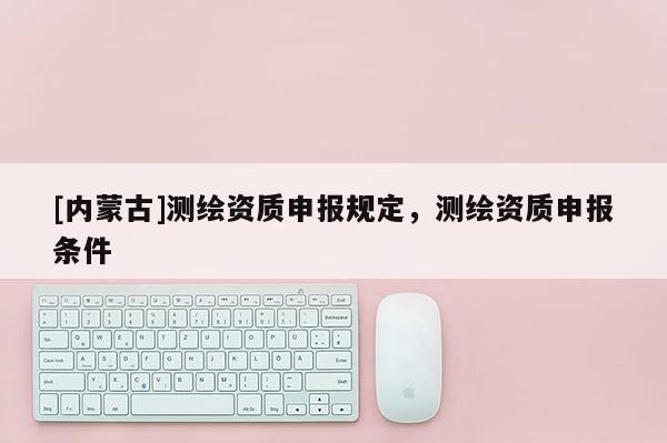 [内蒙古]测绘资质申报规定，测绘资质申报条件