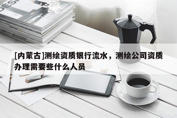 [内蒙古]测绘资质银行流水，测绘公司资质办理需要些什么人员