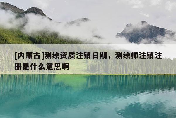 [内蒙古]测绘资质注销日期，测绘师注销注册是什么意思啊