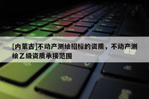 [内蒙古]不动产测绘招标的资质，不动产测绘乙级资质承接范围