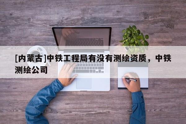 [内蒙古]中铁工程局有没有测绘资质，中铁测绘公司