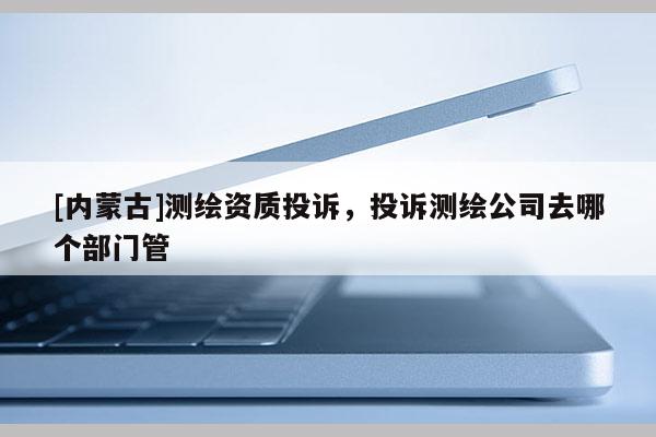 [内蒙古]测绘资质投诉，投诉测绘公司去哪个部门管