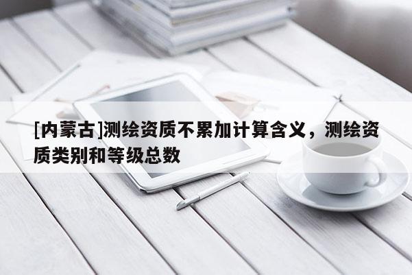 [内蒙古]测绘资质不累加计算含义，测绘资质类别和等级总数