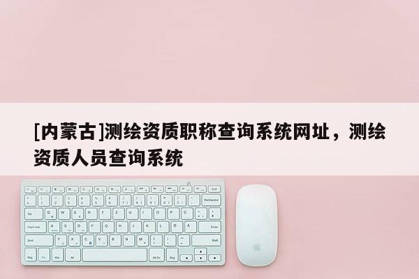 [内蒙古]测绘资质职称查询系统网址，测绘资质人员查询系统