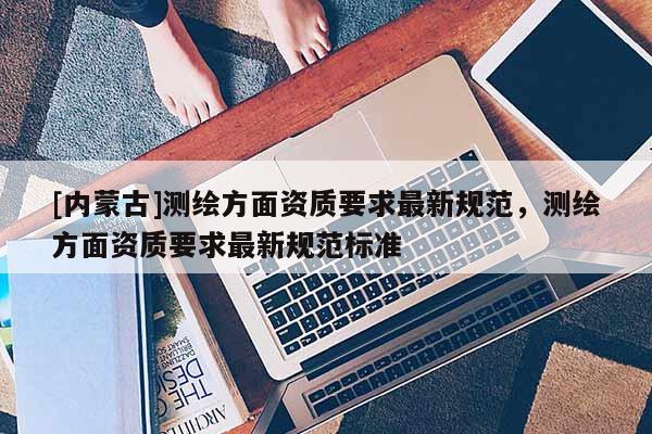 [内蒙古]测绘方面资质要求最新规范，测绘方面资质要求最新规范标准