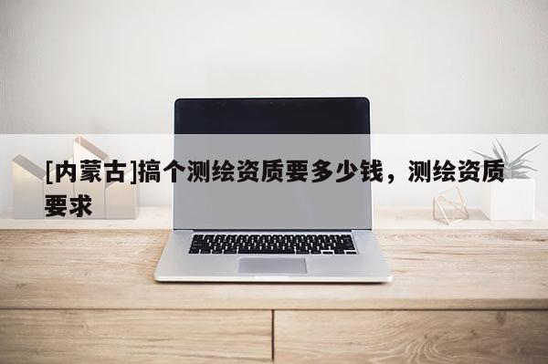 [内蒙古]搞个测绘资质要多少钱，测绘资质要求