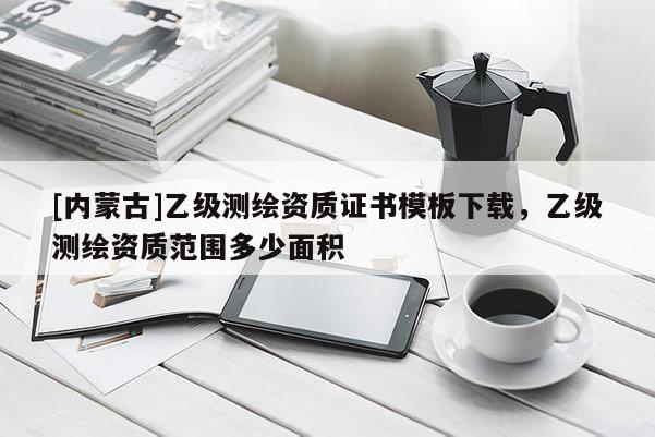 [内蒙古]乙级测绘资质证书模板下载，乙级测绘资质范围多少面积