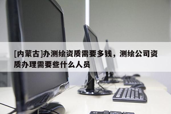 [内蒙古]办测绘资质需要多钱，测绘公司资质办理需要些什么人员