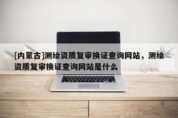 [内蒙古]测绘资质复审换证查询网站，测绘资质复审换证查询网站是什么