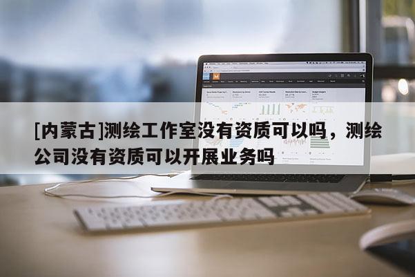 [内蒙古]测绘工作室没有资质可以吗，测绘公司没有资质可以开展业务吗