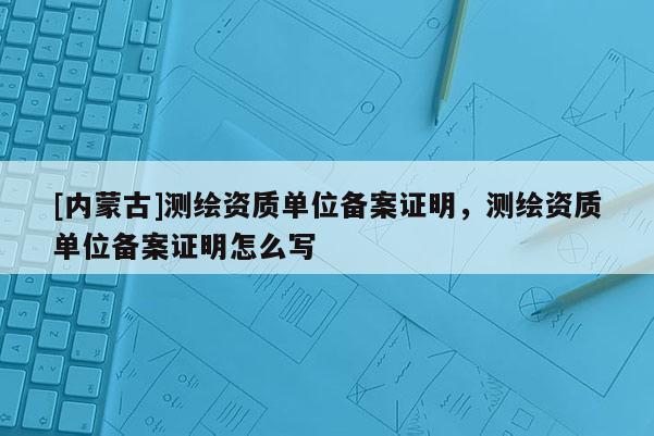 [内蒙古]测绘资质单位备案证明，测绘资质单位备案证明怎么写
