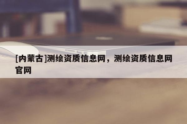[内蒙古]测绘资质信息网，测绘资质信息网官网