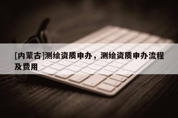 [内蒙古]测绘资质申办，测绘资质申办流程及费用