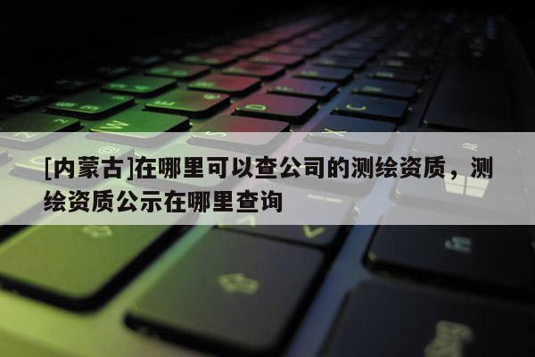 [内蒙古]在哪里可以查公司的测绘资质，测绘资质公示在哪里查询