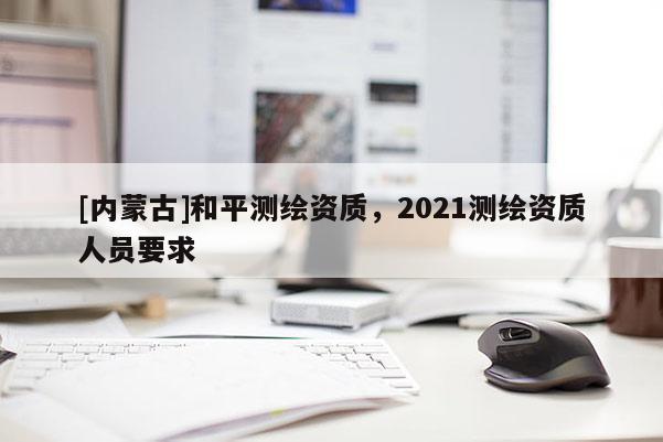 [内蒙古]和平测绘资质，2021测绘资质人员要求