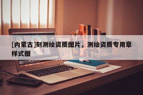 [内蒙古]刻测绘资质图片，测绘资质专用章样式图