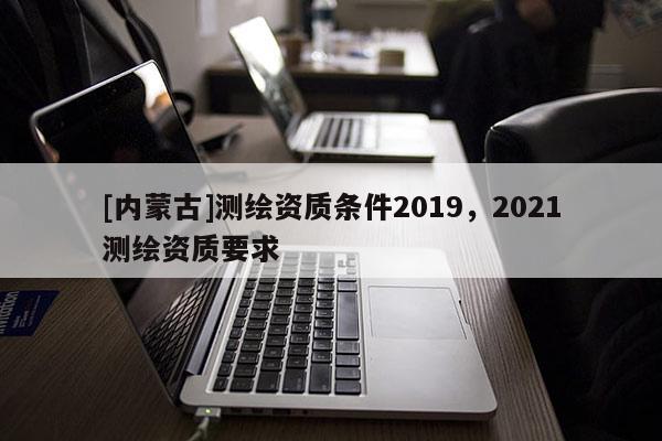 [内蒙古]测绘资质条件2019，2021测绘资质要求