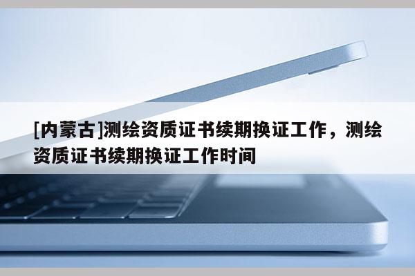 [内蒙古]测绘资质证书续期换证工作，测绘资质证书续期换证工作时间