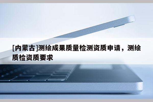 [内蒙古]测绘成果质量检测资质申请，测绘质检资质要求