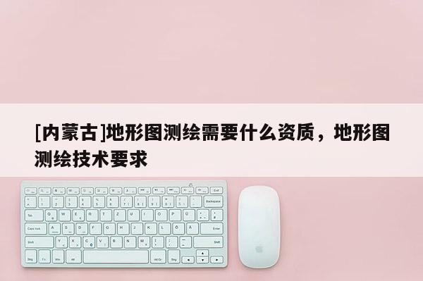 [内蒙古]地形图测绘需要什么资质，地形图测绘技术要求
