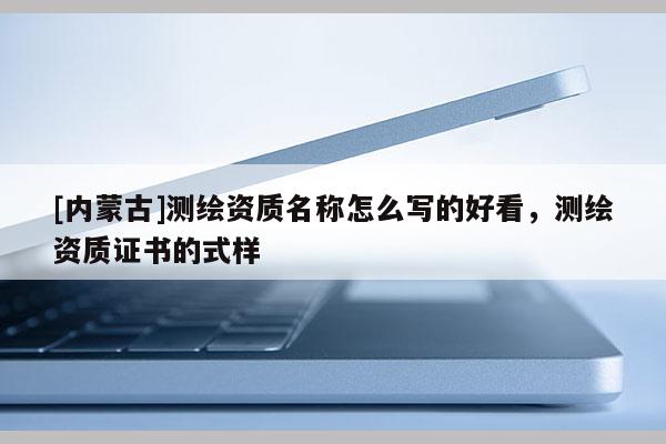 [内蒙古]测绘资质名称怎么写的好看，测绘资质证书的式样