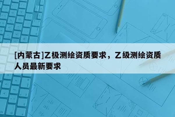 [内蒙古]乙极测绘资质要求，乙级测绘资质人员最新要求