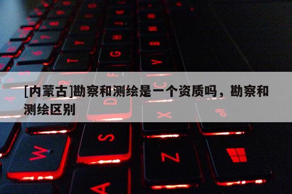 [内蒙古]勘察和测绘是一个资质吗，勘察和测绘区别