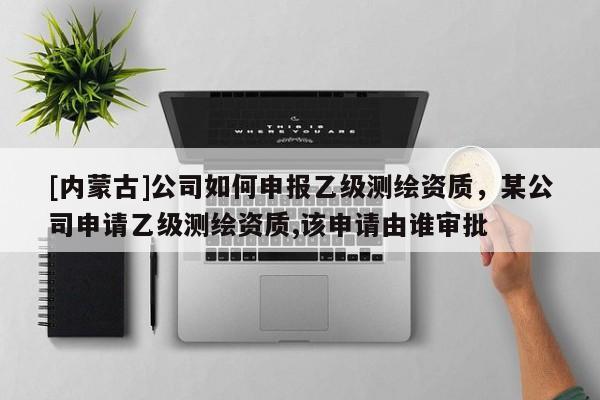 [内蒙古]公司如何申报乙级测绘资质，某公司申请乙级测绘资质,该申请由谁审批