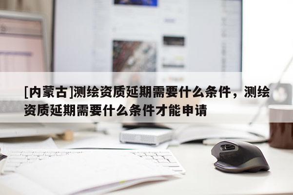 [内蒙古]测绘资质延期需要什么条件，测绘资质延期需要什么条件才能申请