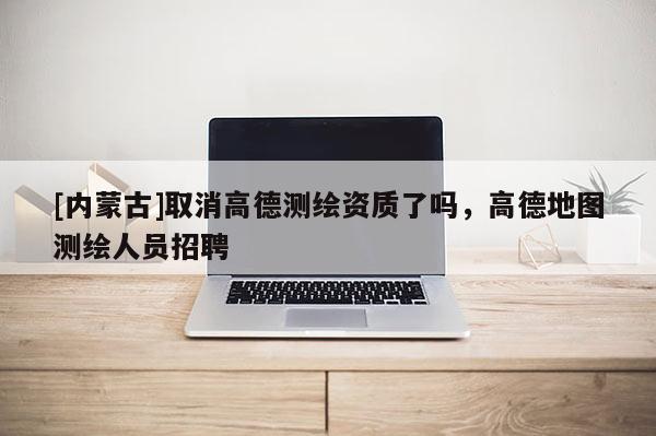 [内蒙古]取消高德测绘资质了吗，高德地图测绘人员招聘
