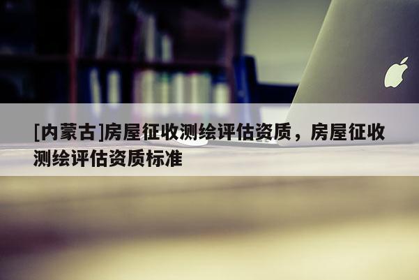 [内蒙古]房屋征收测绘评估资质，房屋征收测绘评估资质标准