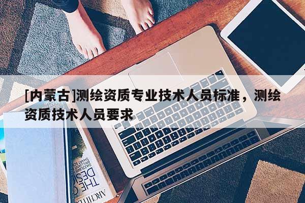 [内蒙古]测绘资质专业技术人员标准，测绘资质技术人员要求